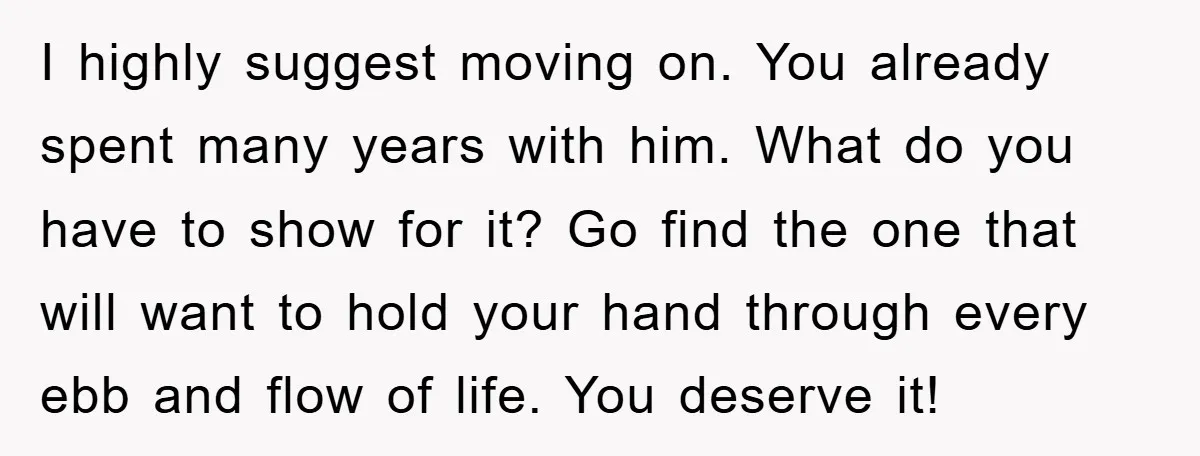 I highly suggest moving on. You already spent many years with him. What do you have to show for it? Go find the one that will want to hold your...