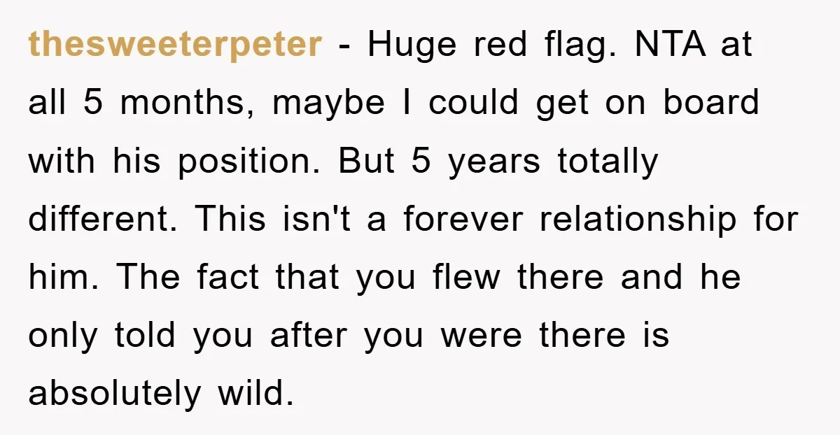 thesweeterpeter − Huge red flag. NTA at all 5 months, maybe I could get on board with his position. But 5 years totally different. This isn't a forever relationship for...