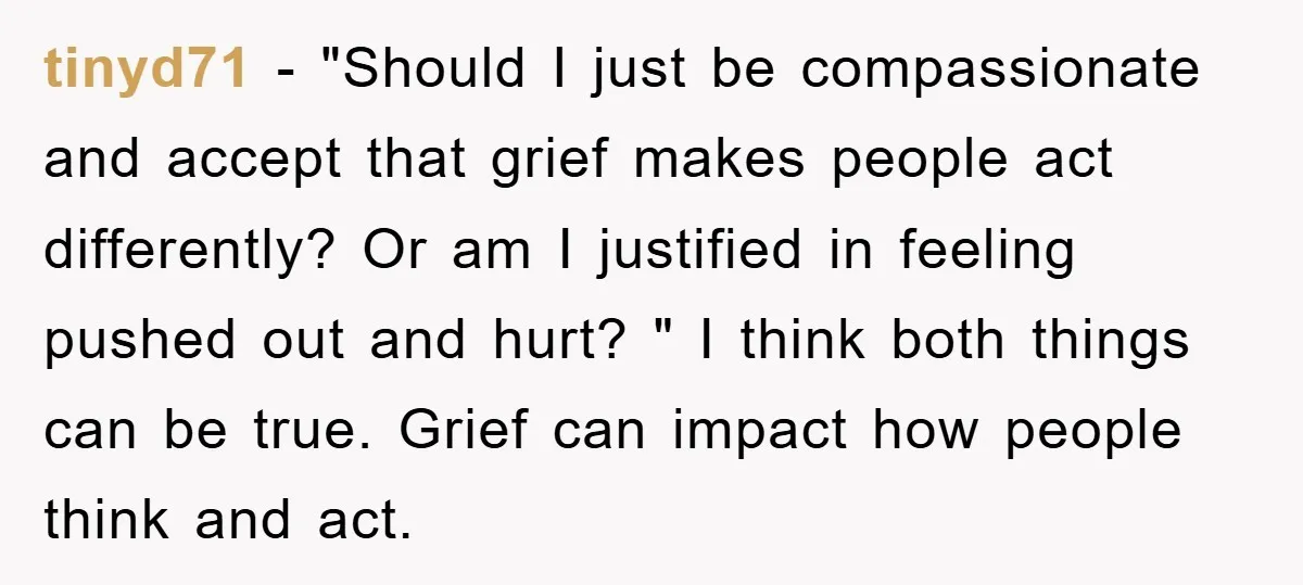 tinyd71 − "Should I just be compassionate and accept that grief makes people act differently? Or am I justified in feeling pushed out and hurt? " I think both things...