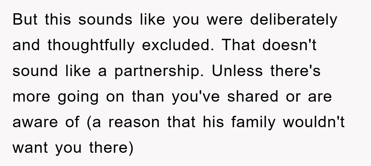 But this sounds like you were deliberately and thoughtfully excluded. That doesn't sound like a partnership. Unless there's more going on than you've shared or are aware of (a reason...