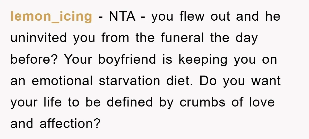 lemon_icing − NTA - you flew out and he uninvited you from the funeral the day before? Your boyfriend is keeping you on an emotional starvation diet. Do you want...