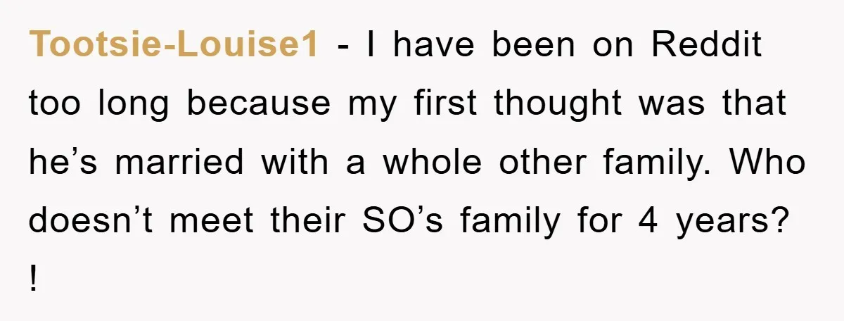 Tootsie-Louise1 − I have been on Reddit too long because my first thought was that he’s married with a whole other family. Who doesn’t meet their SO’s family for 4...