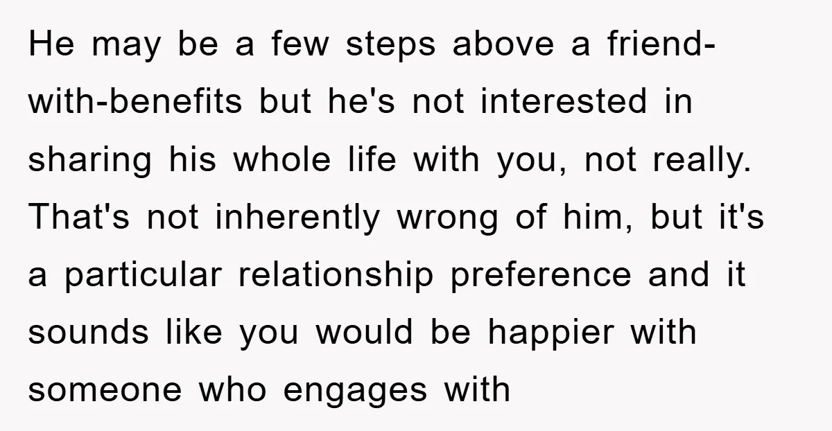 He may be a few steps above a friend-with-benefits but he's not interested in sharing his whole life with you, not really. That's not inherently wrong of him, but it's...