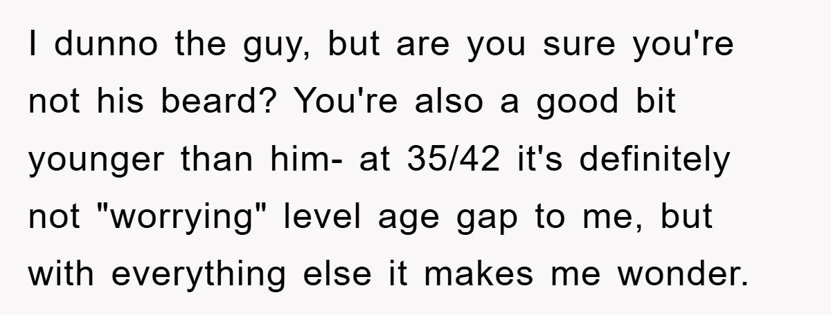 I dunno the guy, but are you sure you're not his beard? You're also a good bit younger than him- at 35/42 it's definitely not "worrying" level age gap to...