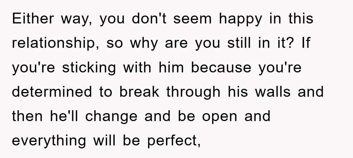 Either way, you don't seem happy in this relationship, so why are you still in it? If you're sticking with him because you're determined to break through his walls and...