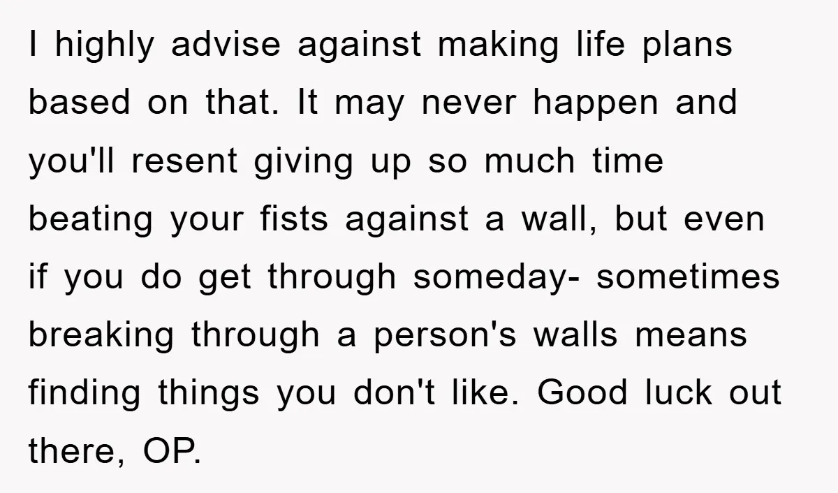 I highly advise against making life plans based on that. It may never happen and you'll resent giving up so much time beating your fists against a wall, but even...