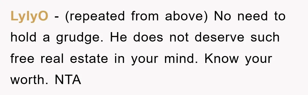 LylyO − (repeated from above) No need to hold a grudge. He does not deserve such free real estate in your mind. Know your worth. NTA