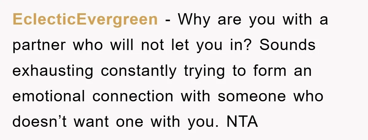 EclecticEvergreen − Why are you with a partner who will not let you in? Sounds exhausting constantly trying to form an emotional connection with someone who doesn’t want one with...