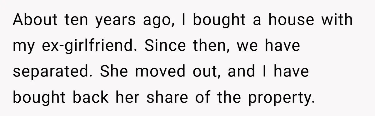 About ten years ago, I bought a house with my ex-girlfriend. Since then, we have separated. She moved out, and I have bought back her share of the property.