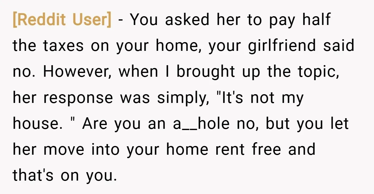 [Reddit User] − You asked her to pay half the taxes on your home, your girlfriend said no. However, when I brought up the topic, her response was simply, "It's...