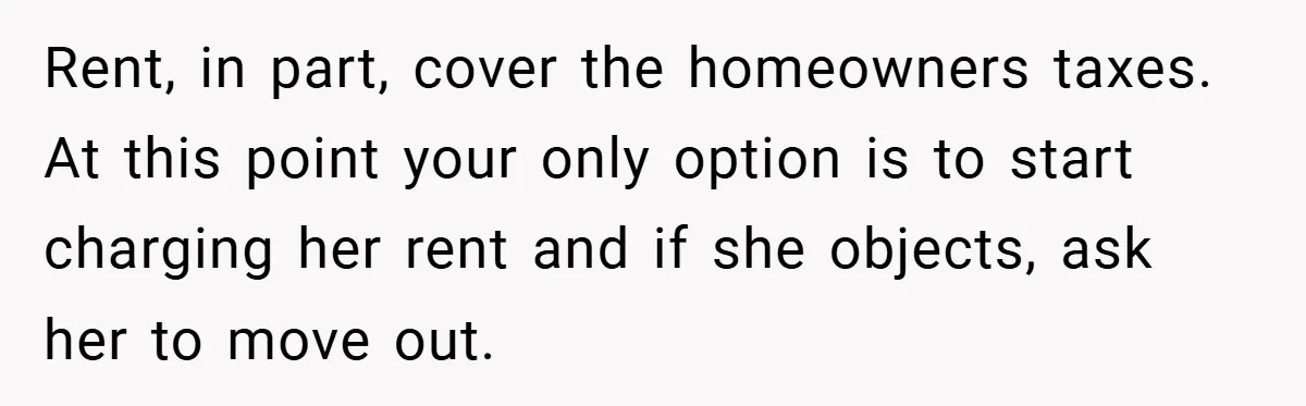 Rent, in part, cover the homeowners taxes. At this point your only option is to start charging her rent and if she objects, ask her to move out.