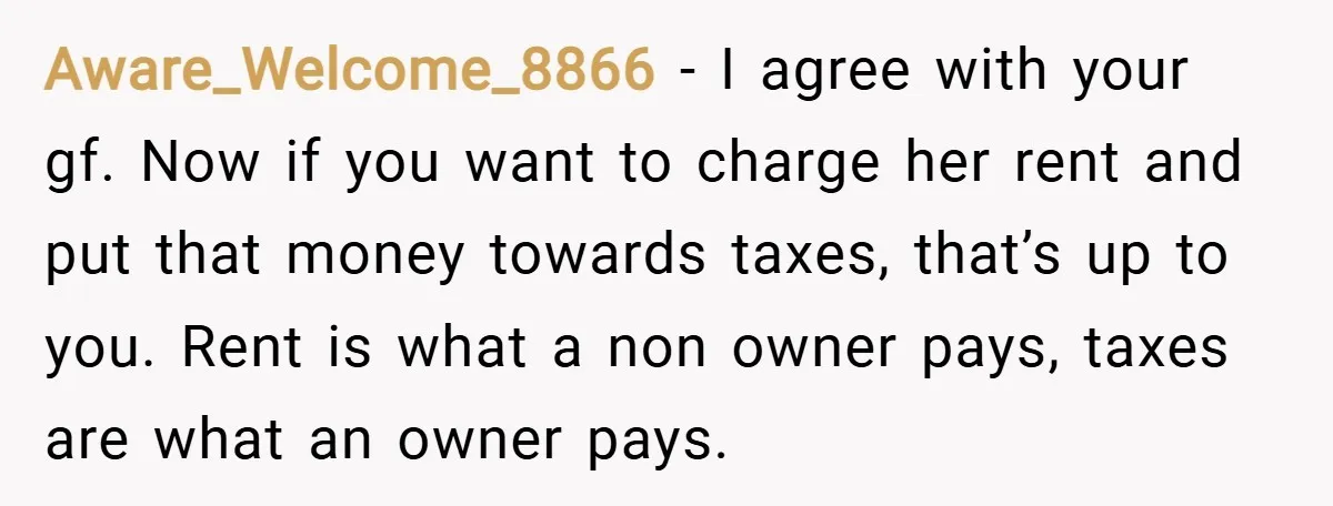 Aware_Welcome_8866 − I agree with your gf. Now if you want to charge her rent and put that money towards taxes, that’s up to you. Rent is what a non...