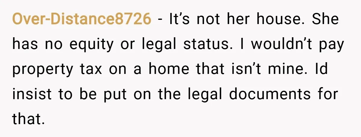 Over-Distance8726 − It’s not her house. She has no equity or legal status. I wouldn’t pay property tax on a home that isn’t mine. Id insist to be put on...
