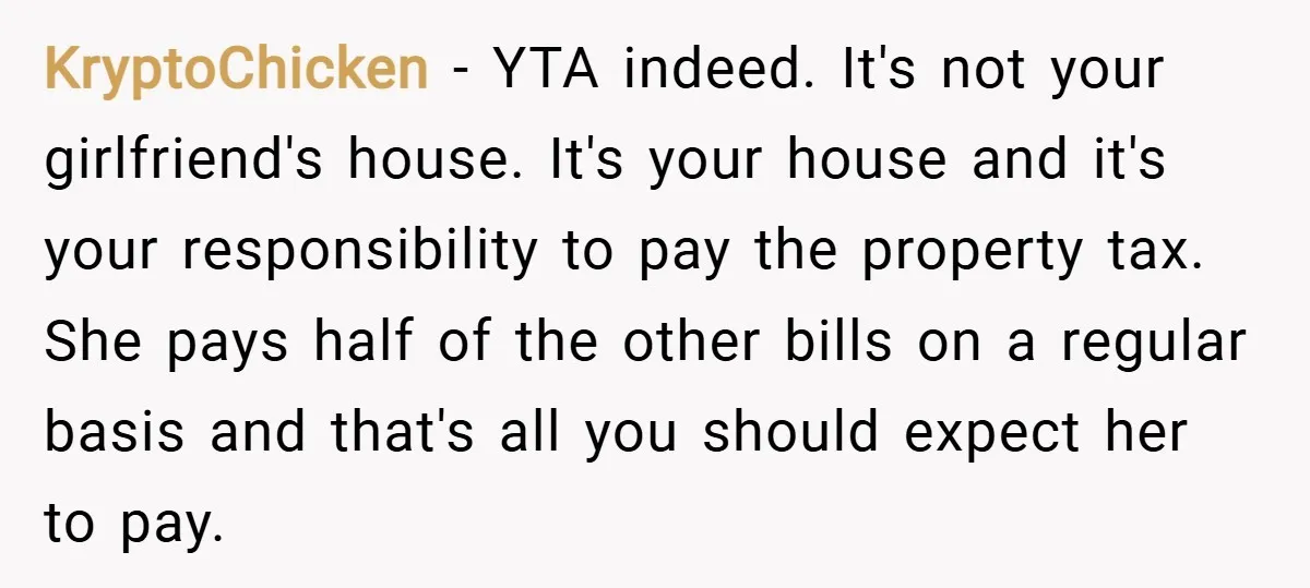 KryptoChicken − YTA indeed. It's not your girlfriend's house. It's your house and it's your responsibility to pay the property tax. She pays half of the other bills on a...