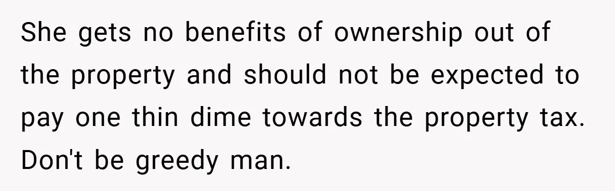 She gets no benefits of ownership out of the property and should not be expected to pay one thin dime towards the property tax. Don't be greedy man.