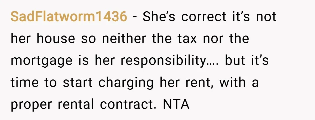 SadFlatworm1436 − She’s correct it’s not her house so neither the tax nor the mortgage is her responsibility…. but it’s time to start charging her rent, with a proper rental...