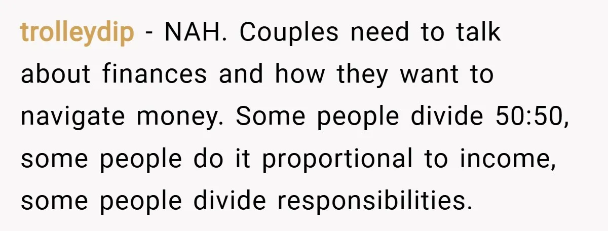 trolleydip − NAH. Couples need to talk about finances and how they want to navigate money. Some people divide 50:50, some people do it proportional to income, some people divide...
