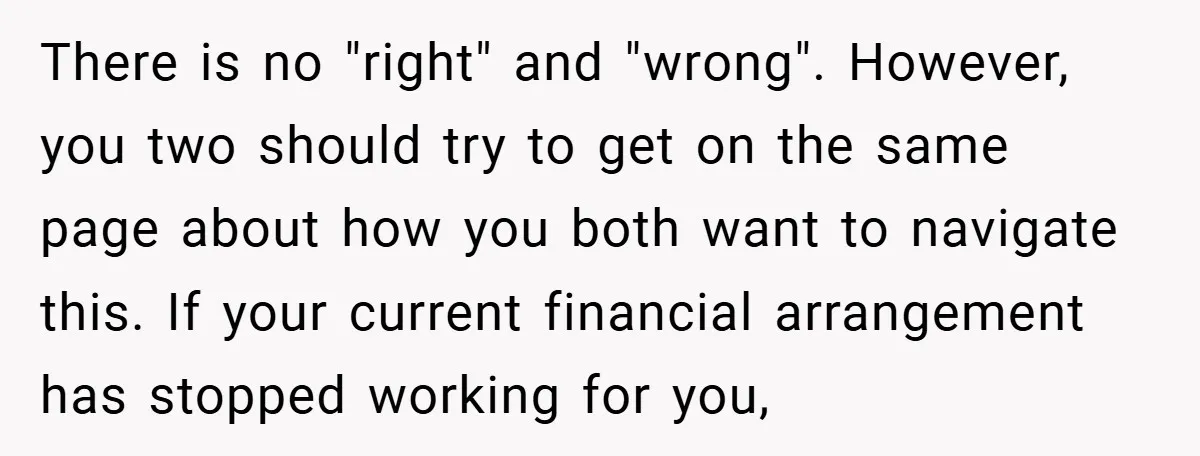 There is no "right" and "wrong". However, you two should try to get on the same page about how you both want to navigate this. If your current financial arrangement...