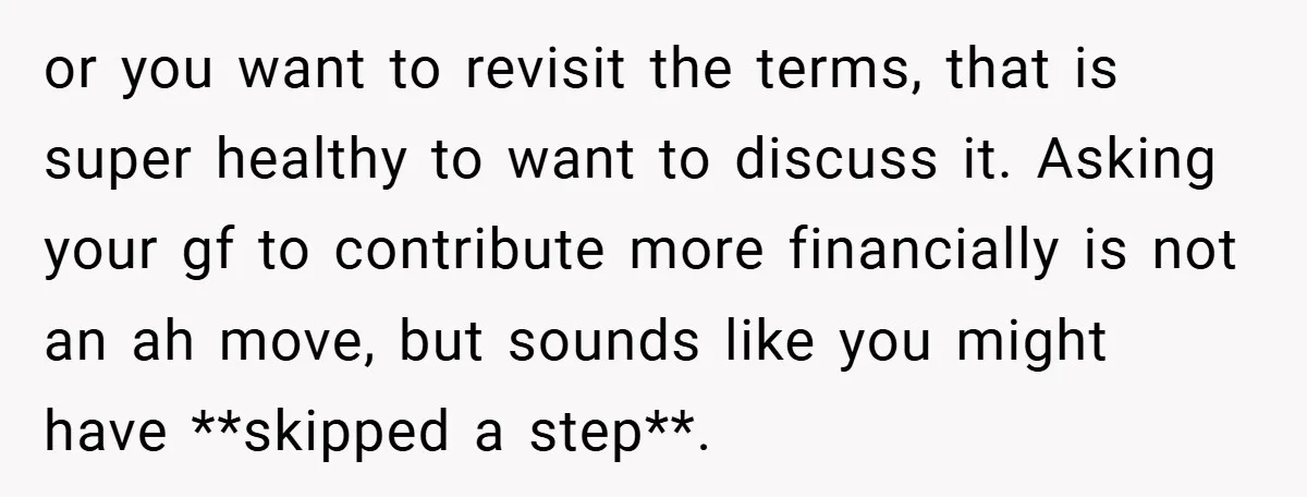or you want to revisit the terms, that is super healthy to want to discuss it. Asking your gf to contribute more financially is not an ah move, but sounds...