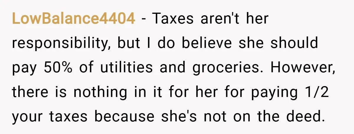 LowBalance4404 − Taxes aren't her responsibility, but I do believe she should pay 50% of utilities and groceries. However, there is nothing in it for her for paying 1/2 your...