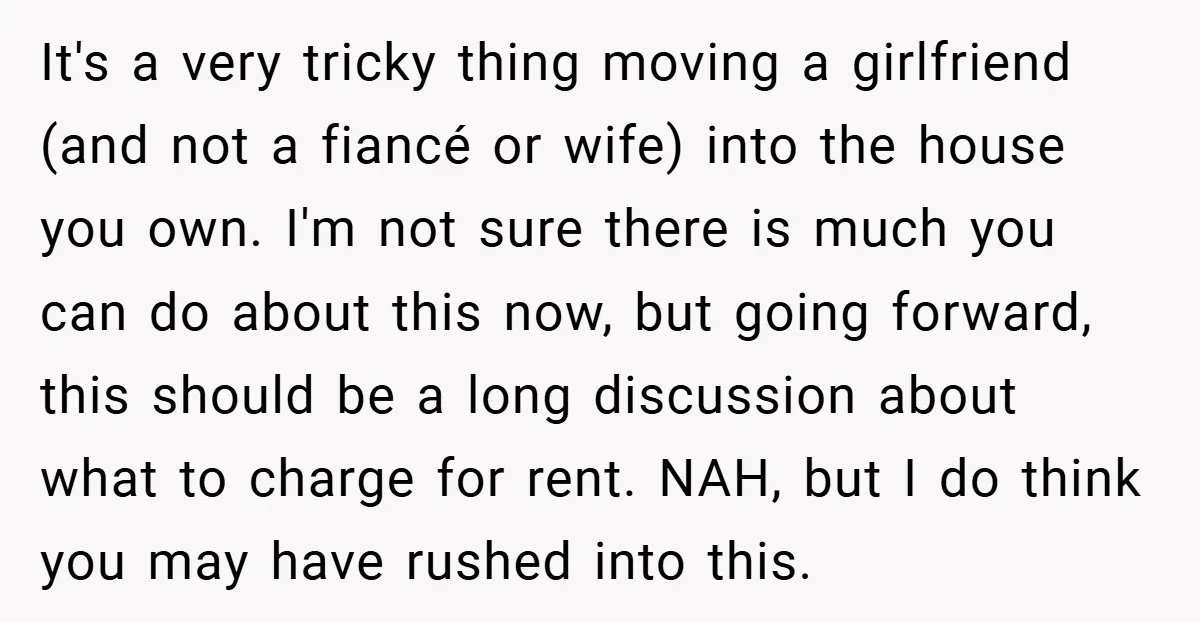 It's a very tricky thing moving a girlfriend (and not a fiancé or wife) into the house you own. I'm not sure there is much you can do about this...