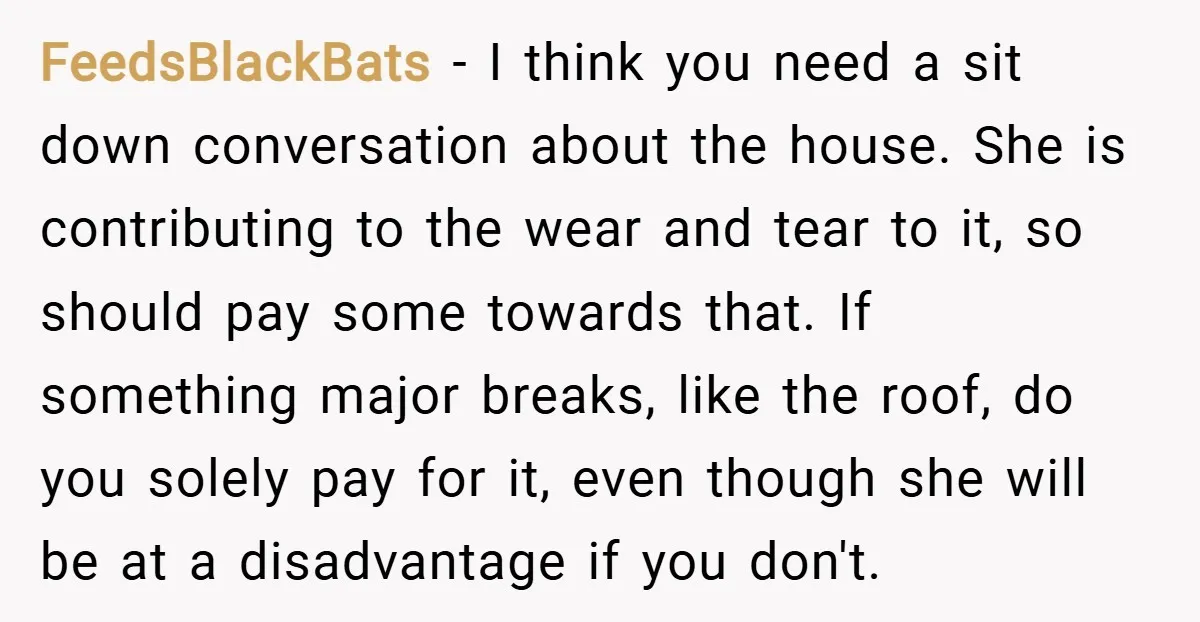 FeedsBlackBats − I think you need a sit down conversation about the house. She is contributing to the wear and tear to it, so should pay some towards that. If...