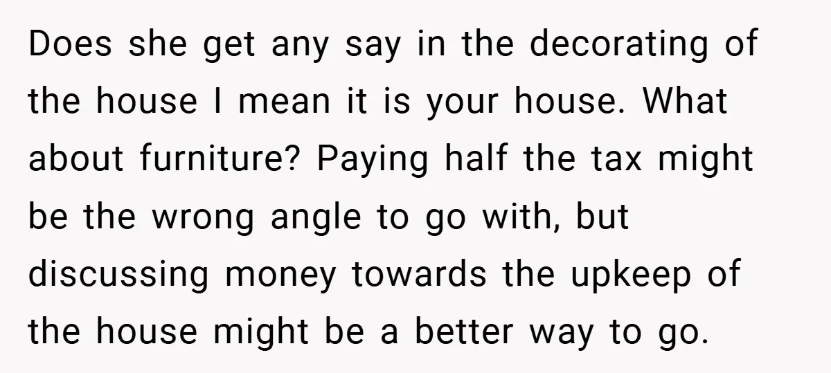 Does she get any say in the decorating of the house I mean it is your house. What about furniture? Paying half the tax might be the wrong angle to...