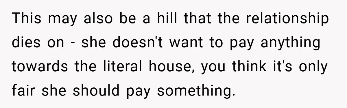 This may also be a hill that the relationship dies on - she doesn't want to pay anything towards the literal house, you think it's only fair she should pay...