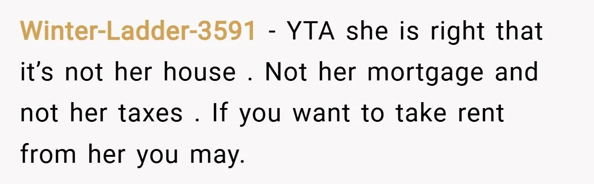 Winter-Ladder-3591 − YTA she is right that it’s not her house . Not her mortgage and not her taxes . If you want to take rent from her you may.