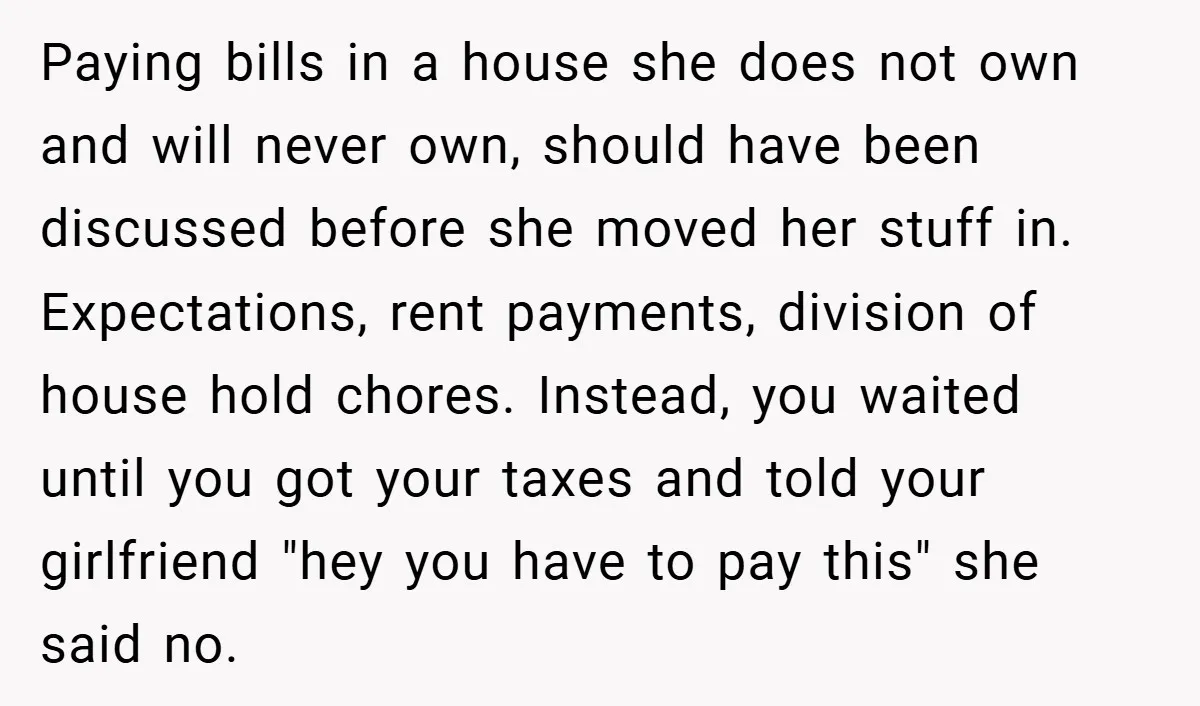 Paying bills in a house she does not own and will never own, should have been discussed before she moved her stuff in. Expectations, rent payments, division of house hold...