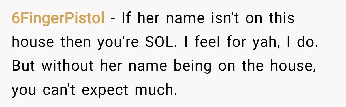 6FingerPistol − If her name isn't on this house then you're SOL. I feel for yah, I do. But without her name being on the house, you can't expect much.
