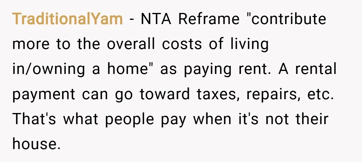 TraditionalYam − NTA Reframe "contribute more to the overall costs of living in/owning a home" as paying rent. A rental payment can go toward taxes, repairs, etc. That's what people...