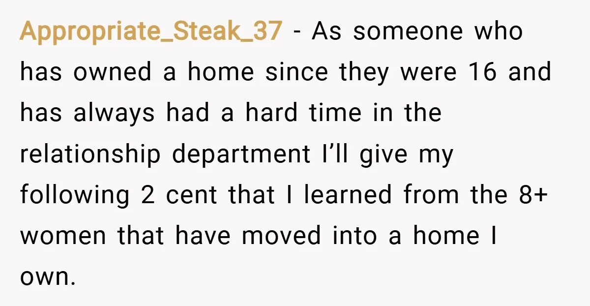 Appropriate_Steak_37 − As someone who has owned a home since they were 16 and has always had a hard time in the relationship department I’ll give my following 2 cent...