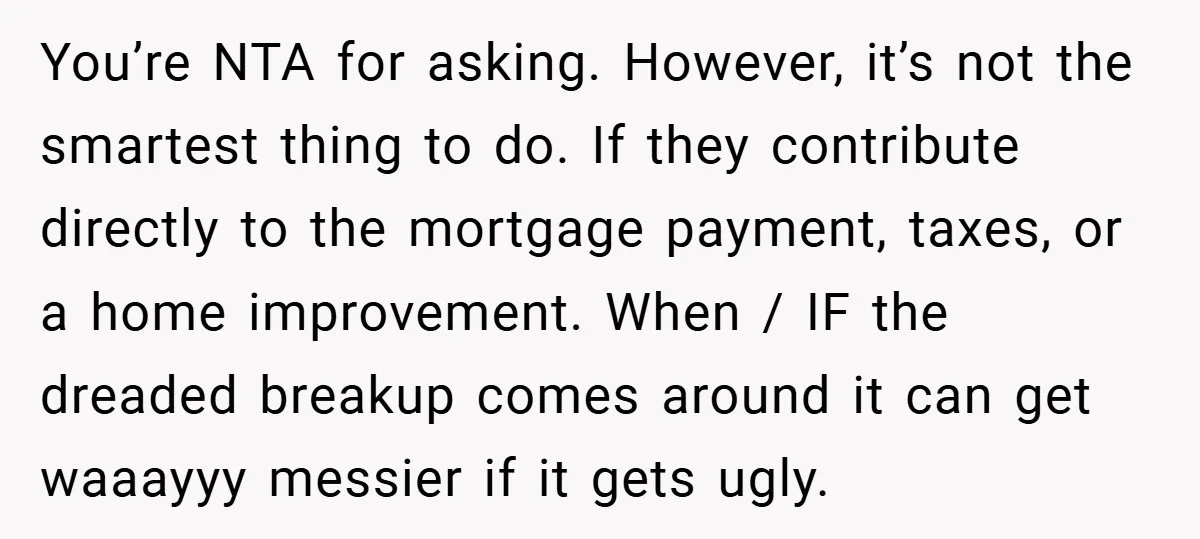 You’re NTA for asking. However, it’s not the smartest thing to do. If they contribute directly to the mortgage payment, taxes, or a home improvement. When / IF the dreaded...