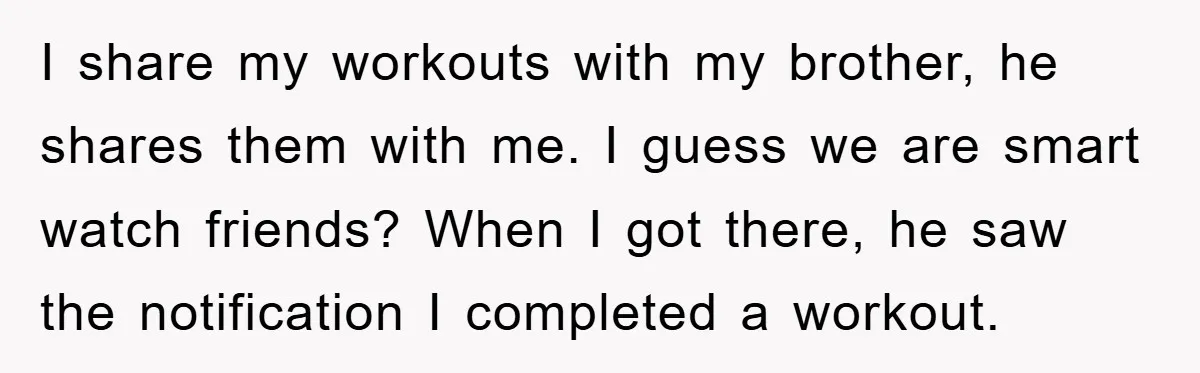 I share my workouts with my brother, he shares them with me. I guess we are smart watch friends? When I got there, he saw the notification I completed a...