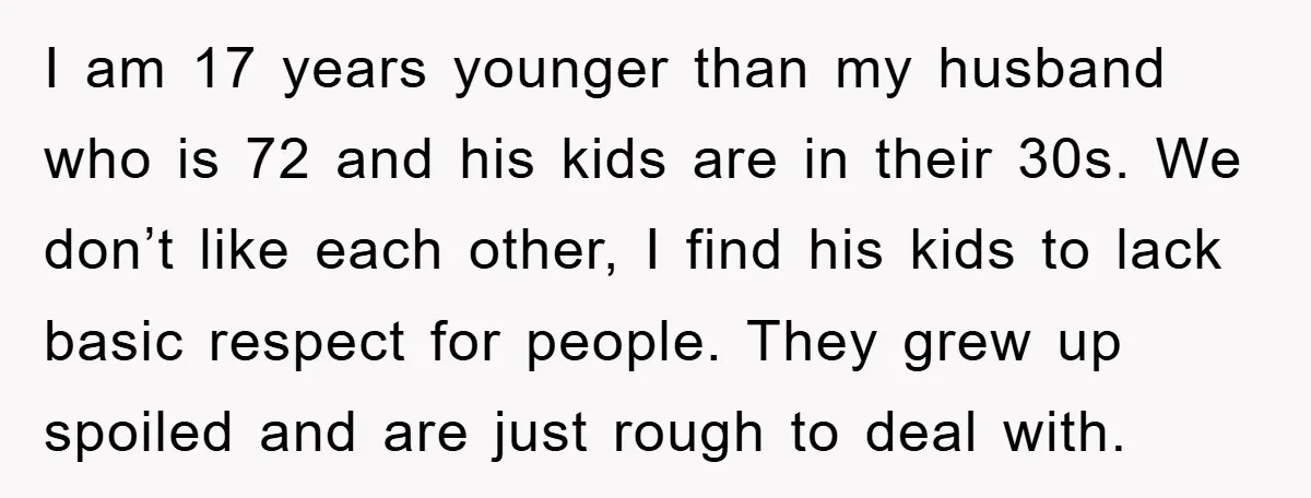 I am 17 years younger than my husband who is 72 and his kids are in their 30s. We don’t like each other, I find his kids to lack basic...