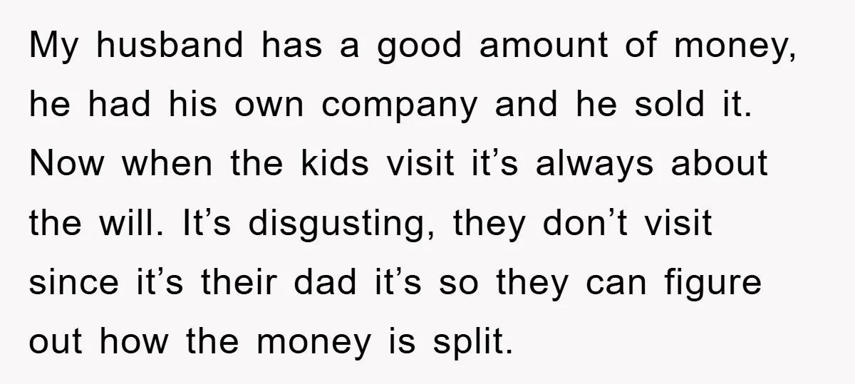 My husband has a good amount of money, he had his own company and he sold it. Now when the kids visit it’s always about the will. It’s disgusting, they...