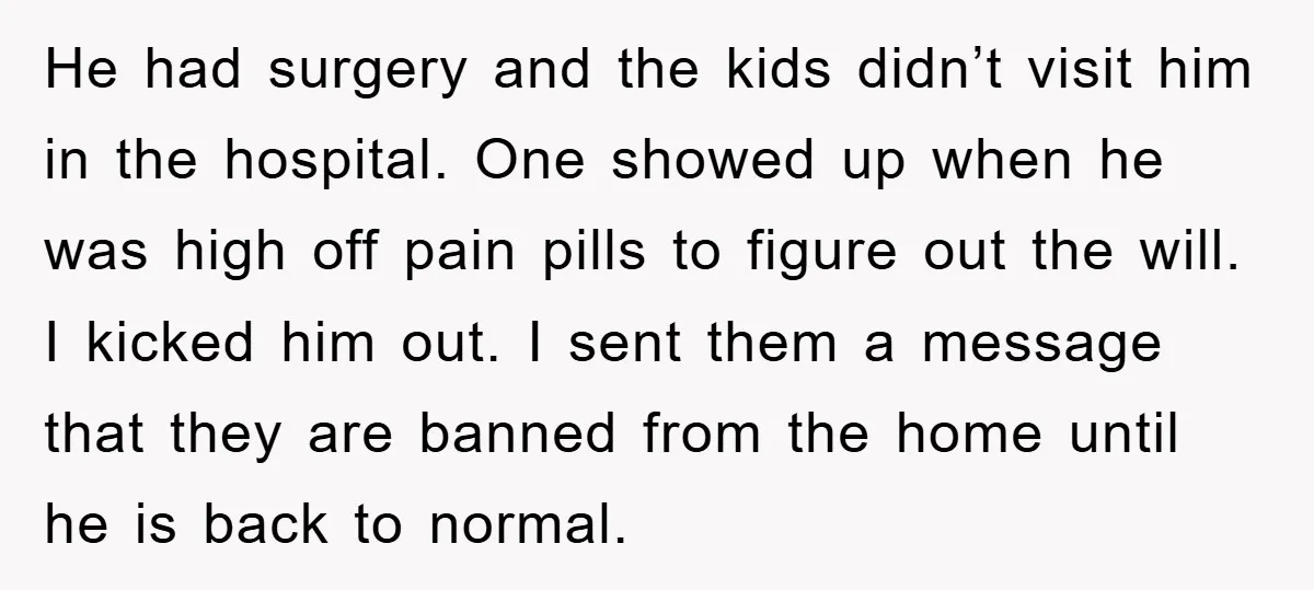 He had surgery and the kids didn’t visit him in the hospital. One showed up when he was high off pain pills to figure out the will. I kicked him...
