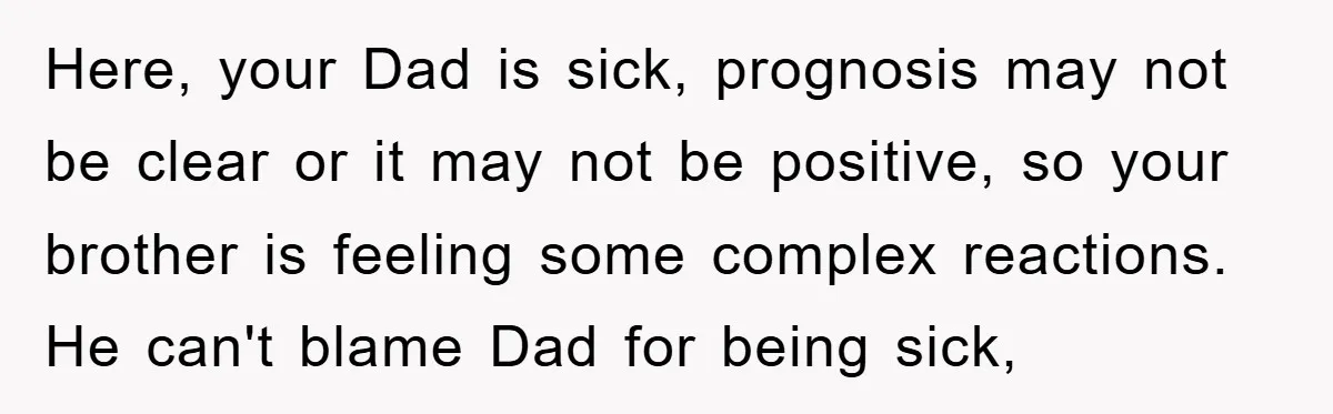 Here, your Dad is sick, prognosis may not be clear or it may not be positive, so your brother is feeling some complex reactions. He can't blame Dad for being...