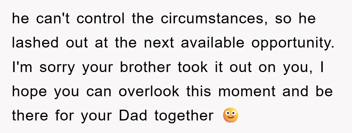 he can't control the circumstances, so he lashed out at the next available opportunity. I'm sorry your brother took it out on you, I hope you can overlook this moment...