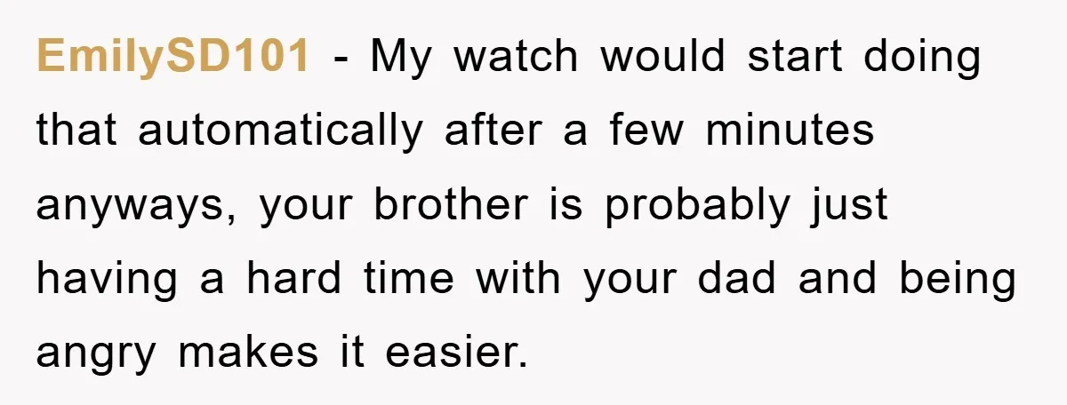 EmilySD101 − My watch would start doing that automatically after a few minutes anyways, your brother is probably just having a hard time with your dad and being angry makes...