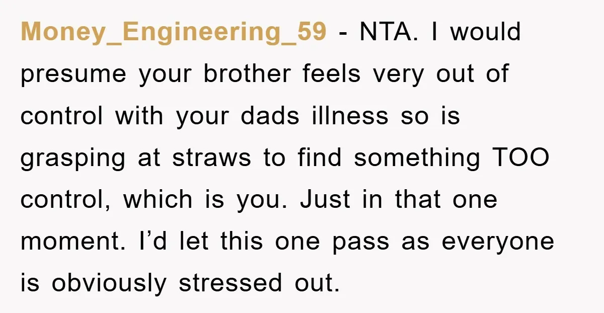 Money_Engineering_59 − NTA. I would presume your brother feels very out of control with your dads illness so is grasping at straws to find something TOO control, which is you....