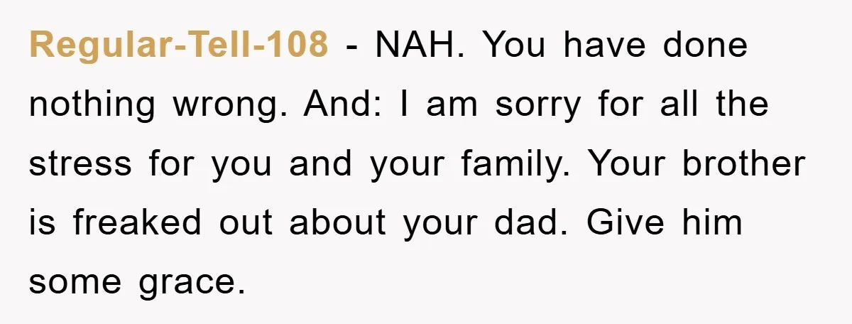 Regular-Tell-108 − NAH. You have done nothing wrong. And: I am sorry for all the stress for you and your family. Your brother is freaked out about your dad. Give...