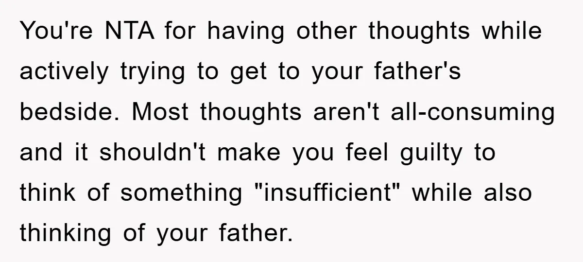 You're NTA for having other thoughts while actively trying to get to your father's bedside. Most thoughts aren't all-consuming and it shouldn't make you feel guilty to think of something...