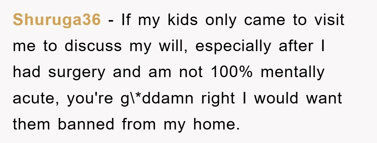 Shuruga36 − If my kids only came to visit me to discuss my will, especially after I had surgery and am not 100% mentally acute, you're g\*ddamn right I would...