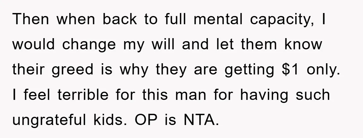 Then when back to full mental capacity, I would change my will and let them know their greed is why they are getting $1 only. I feel terrible for this...