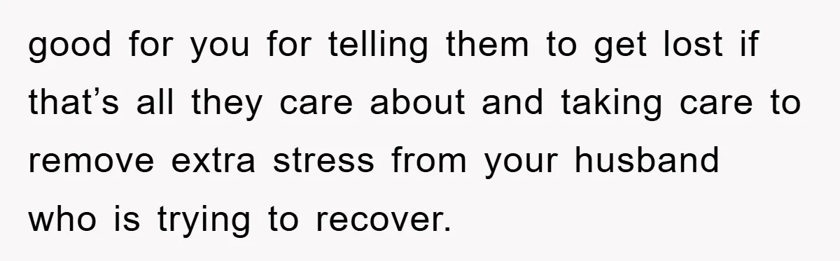 good for you for telling them to get lost if that’s all they care about and taking care to remove extra stress from your husband who is trying to recover.