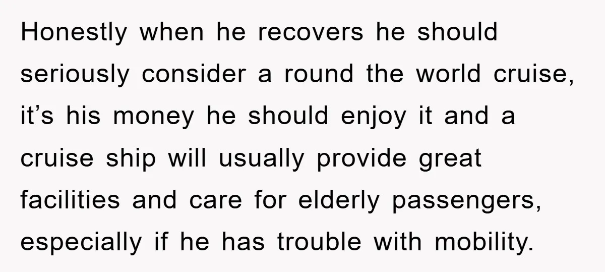 Honestly when he recovers he should seriously consider a round the world cruise, it’s his money he should enjoy it and a cruise ship will usually provide great facilities and...
