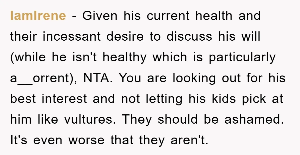 IamIrene − Given his current health and their incessant desire to discuss his will (while he isn't healthy which is particularly a__orrent), NTA. You are looking out for his best...