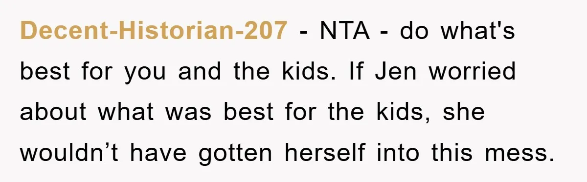 Decent-Historian-207 − NTA - do what's best for you and the kids. If Jen worried about what was best for the kids, she wouldn’t have gotten herself into this mess.